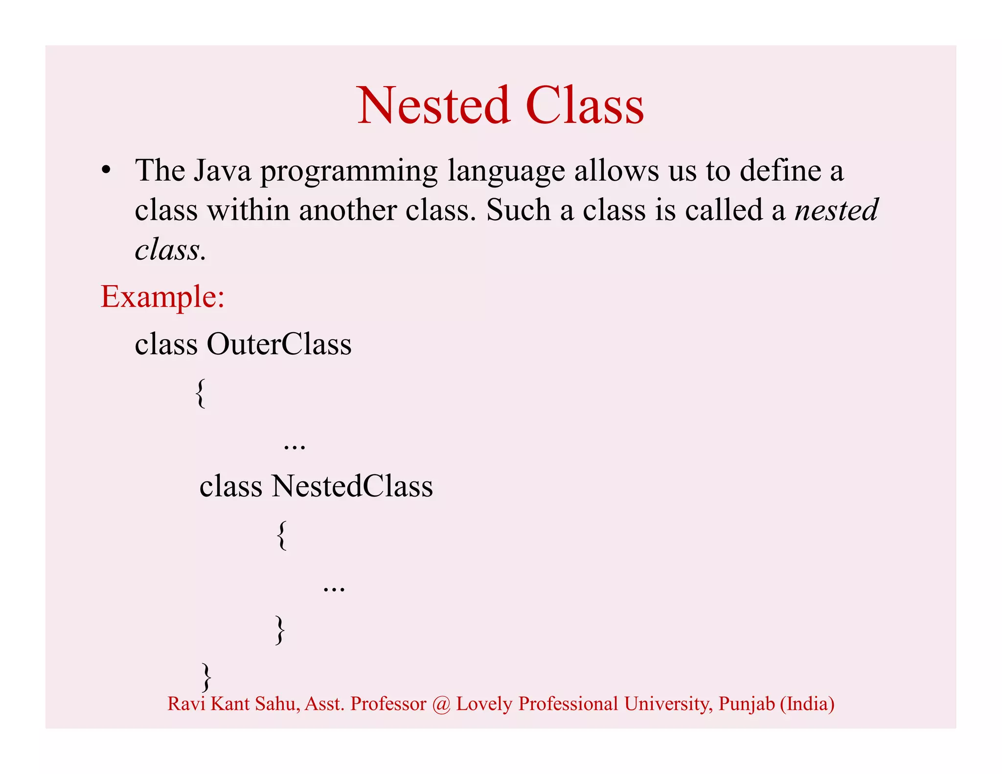 Nested Class
• The Java programming language allows us to define a
class within another class. Such a class is called a nested
class.
Example:
class OuterClass
{
...
class NestedClass
{
...
}
}
Ravi Kant Sahu, Asst. Professor @ Lovely Professional University, Punjab (India)
 