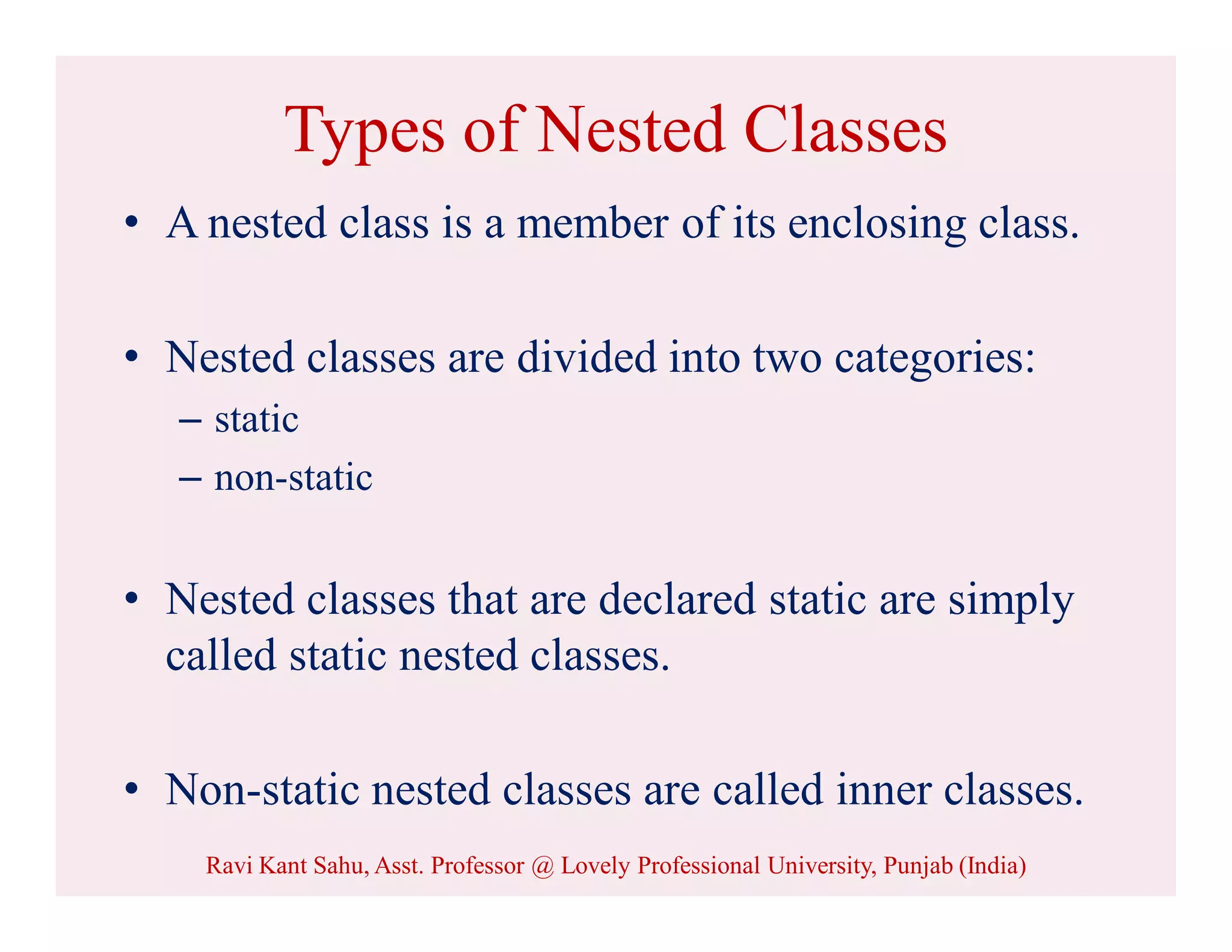 Types of Nested Classes
• A nested class is a member of its enclosing class.
• Nested classes are divided into two categories:
– static
– non-static
• Nested classes that are declared static are simply
called static nested classes.
• Non-static nested classes are called inner classes.
Ravi Kant Sahu, Asst. Professor @ Lovely Professional University, Punjab (India)
 