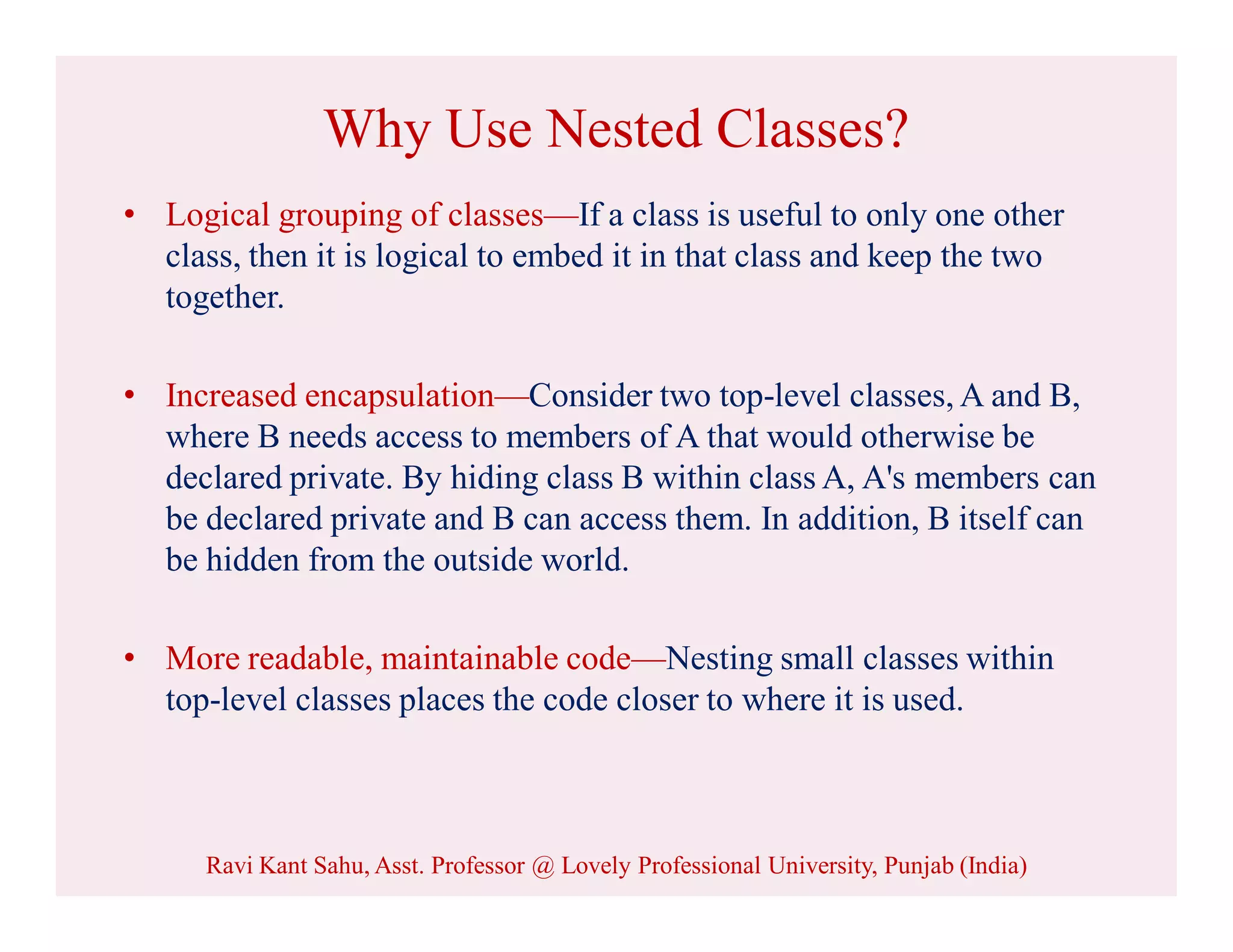 Why Use Nested Classes?
• Logical grouping of classes—If a class is useful to only one other
class, then it is logical to embed it in that class and keep the two
together.
• Increased encapsulation—Consider two top-level classes, A and B,
where B needs access to members of A that would otherwise be
declared private. By hiding class B within class A, A's members can
be declared private and B can access them. In addition, B itself can
be hidden from the outside world.
• More readable, maintainable code—Nesting small classes within
top-level classes places the code closer to where it is used.
Ravi Kant Sahu, Asst. Professor @ Lovely Professional University, Punjab (India)
 