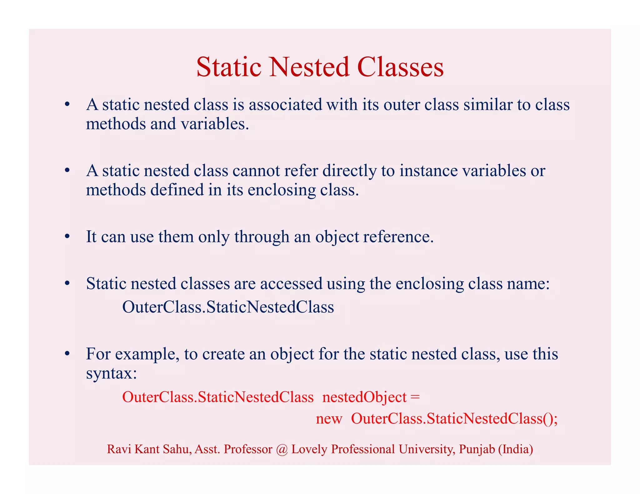 Static Nested Classes
• A static nested class is associated with its outer class similar to class
methods and variables.
• A static nested class cannot refer directly to instance variables or
methods defined in its enclosing class.
• It can use them only through an object reference.
• Static nested classes are accessed using the enclosing class name:
OuterClass.StaticNestedClass
• For example, to create an object for the static nested class, use this
syntax:
OuterClass.StaticNestedClass nestedObject =
new OuterClass.StaticNestedClass();
Ravi Kant Sahu, Asst. Professor @ Lovely Professional University, Punjab (India)
 