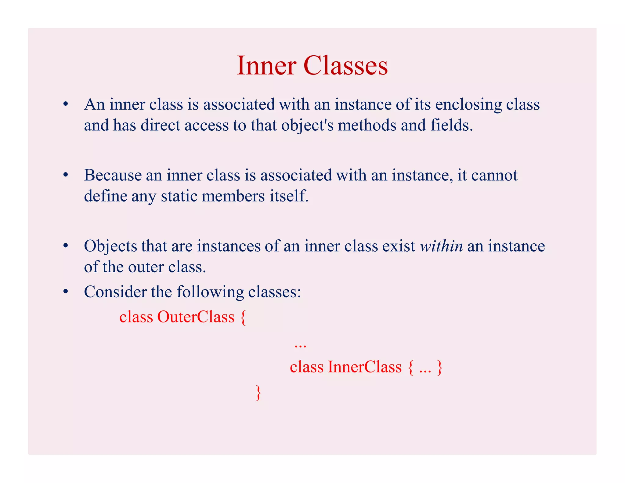 Inner Classes
• An inner class is associated with an instance of its enclosing class
and has direct access to that object's methods and fields.
• Because an inner class is associated with an instance, it cannot
define any static members itself.
• Objects that are instances of an inner class exist within an instance
of the outer class.
• Consider the following classes:
class OuterClass {
...
class InnerClass { ... }
}
 