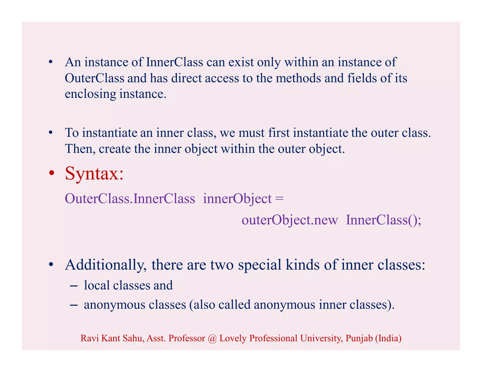 • An instance of InnerClass can exist only within an instance of
OuterClass and has direct access to the methods and fields of its
enclosing instance.
• To instantiate an inner class, we must first instantiate the outer class.
Then, create the inner object within the outer object.
• Syntax:
OuterClass.InnerClass innerObject =
outerObject.new InnerClass();
• Additionally, there are two special kinds of inner classes:
– local classes and
– anonymous classes (also called anonymous inner classes).
Ravi Kant Sahu, Asst. Professor @ Lovely Professional University, Punjab (India)
 