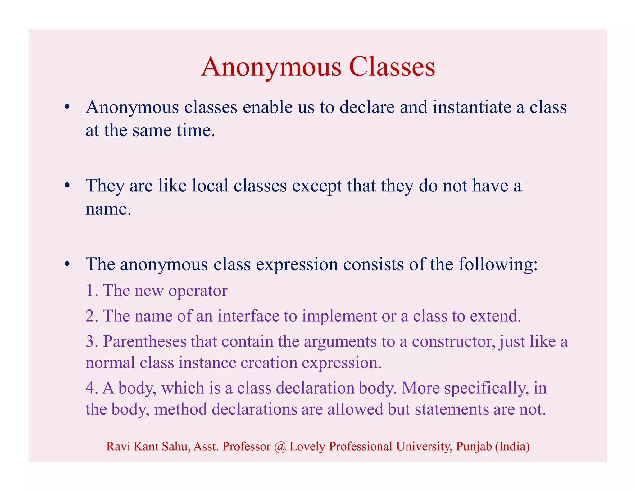 Anonymous Classes
• Anonymous classes enable us to declare and instantiate a class
at the same time.
• They are like local classes except that they do not have a
name.
• The anonymous class expression consists of the following:
1. The new operator
2. The name of an interface to implement or a class to extend.
3. Parentheses that contain the arguments to a constructor, just like a
normal class instance creation expression.
4. A body, which is a class declaration body. More specifically, in
the body, method declarations are allowed but statements are not.
Ravi Kant Sahu, Asst. Professor @ Lovely Professional University, Punjab (India)
 