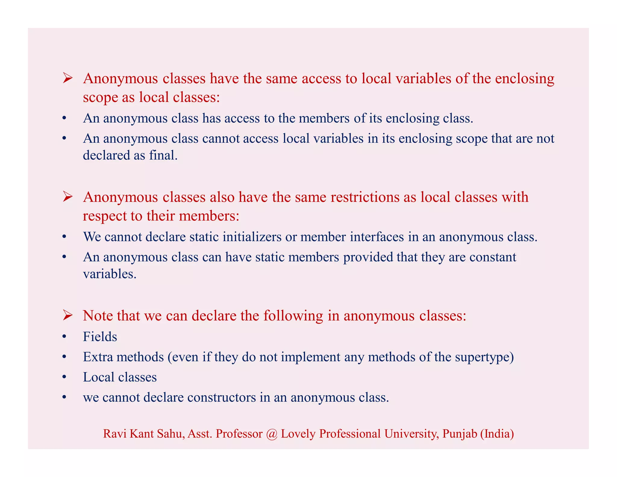  Anonymous classes have the same access to local variables of the enclosing
scope as local classes:
• An anonymous class has access to the members of its enclosing class.
• An anonymous class cannot access local variables in its enclosing scope that are not
declared as final.
 Anonymous classes also have the same restrictions as local classes with
respect to their members:
• We cannot declare static initializers or member interfaces in an anonymous class.
• An anonymous class can have static members provided that they are constant
variables.
 Note that we can declare the following in anonymous classes:
• Fields
• Extra methods (even if they do not implement any methods of the supertype)
• Local classes
• we cannot declare constructors in an anonymous class.
Ravi Kant Sahu, Asst. Professor @ Lovely Professional University, Punjab (India)
 