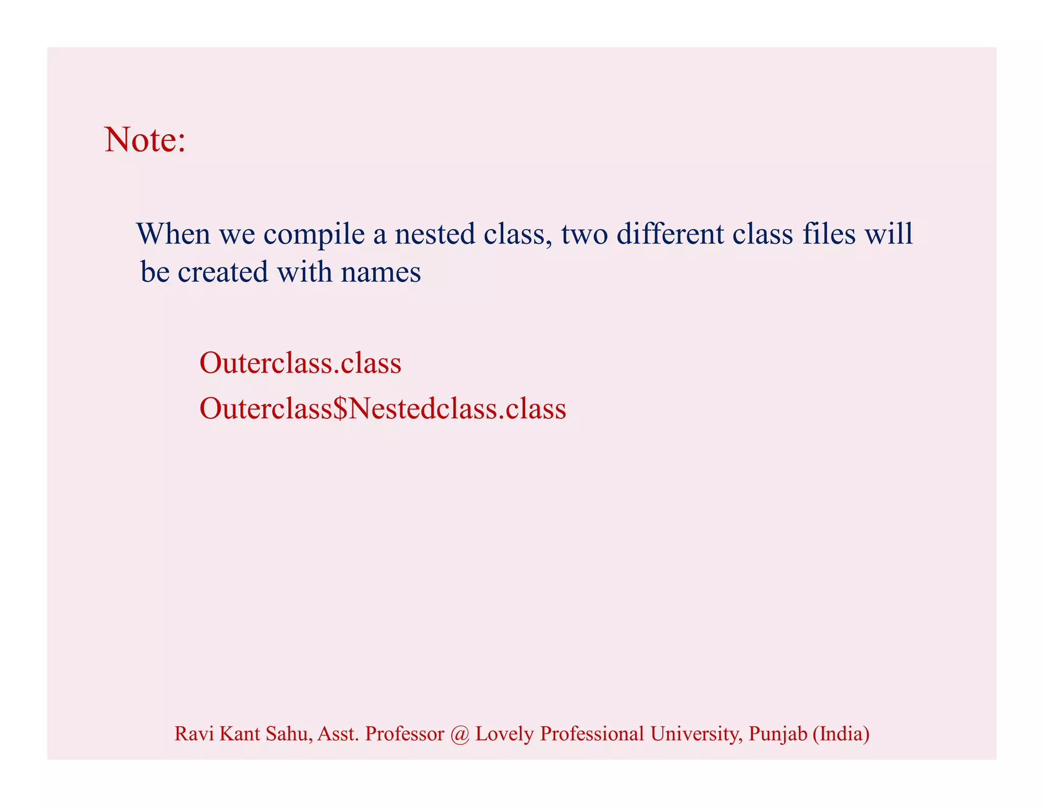 Note:
When we compile a nested class, two different class files will
be created with names
Outerclass.class
Outerclass$Nestedclass.class
Ravi Kant Sahu, Asst. Professor @ Lovely Professional University, Punjab (India)
 