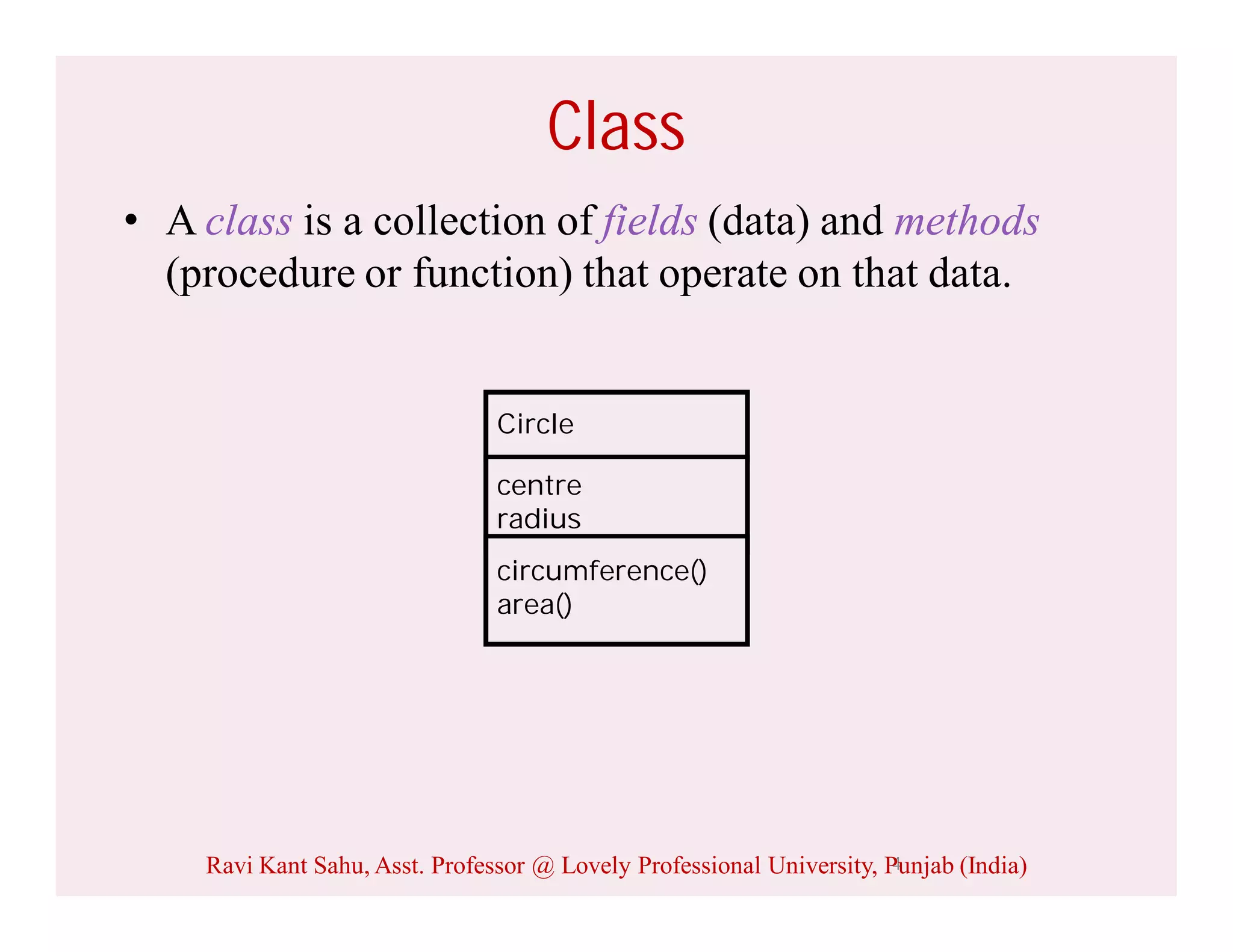 4
Class
• A class is a collection of fields (data) and methods
(procedure or function) that operate on that data.
Circle
centre
radius
circumference()
area()
Ravi Kant Sahu, Asst. Professor @ Lovely Professional University, Punjab (India)
 