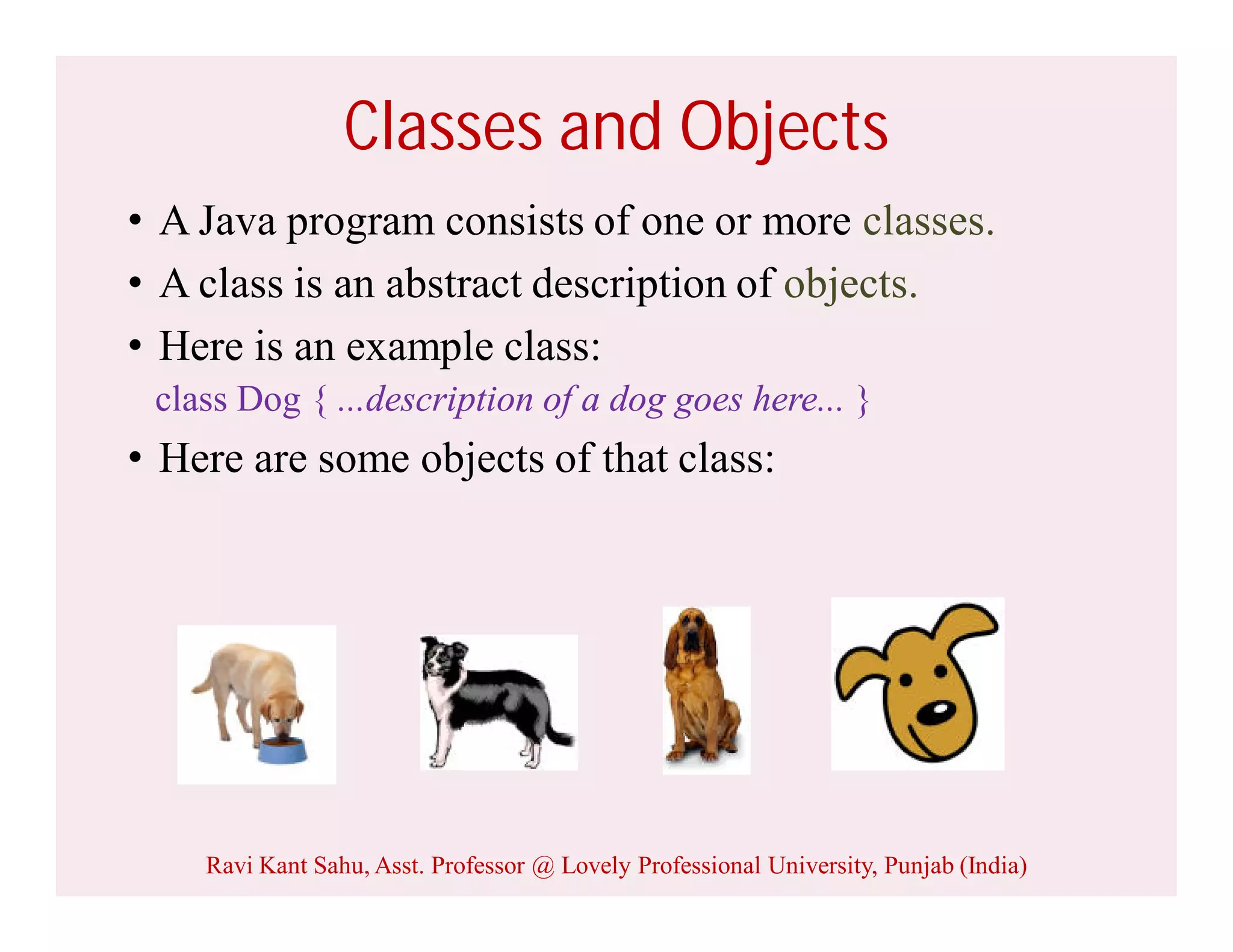 Classes and Objects
• A Java program consists of one or more classes.
• A class is an abstract description of objects.
• Here is an example class:
class Dog { ...description of a dog goes here... }
• Here are some objects of that class:
Ravi Kant Sahu, Asst. Professor @ Lovely Professional University, Punjab (India)
 