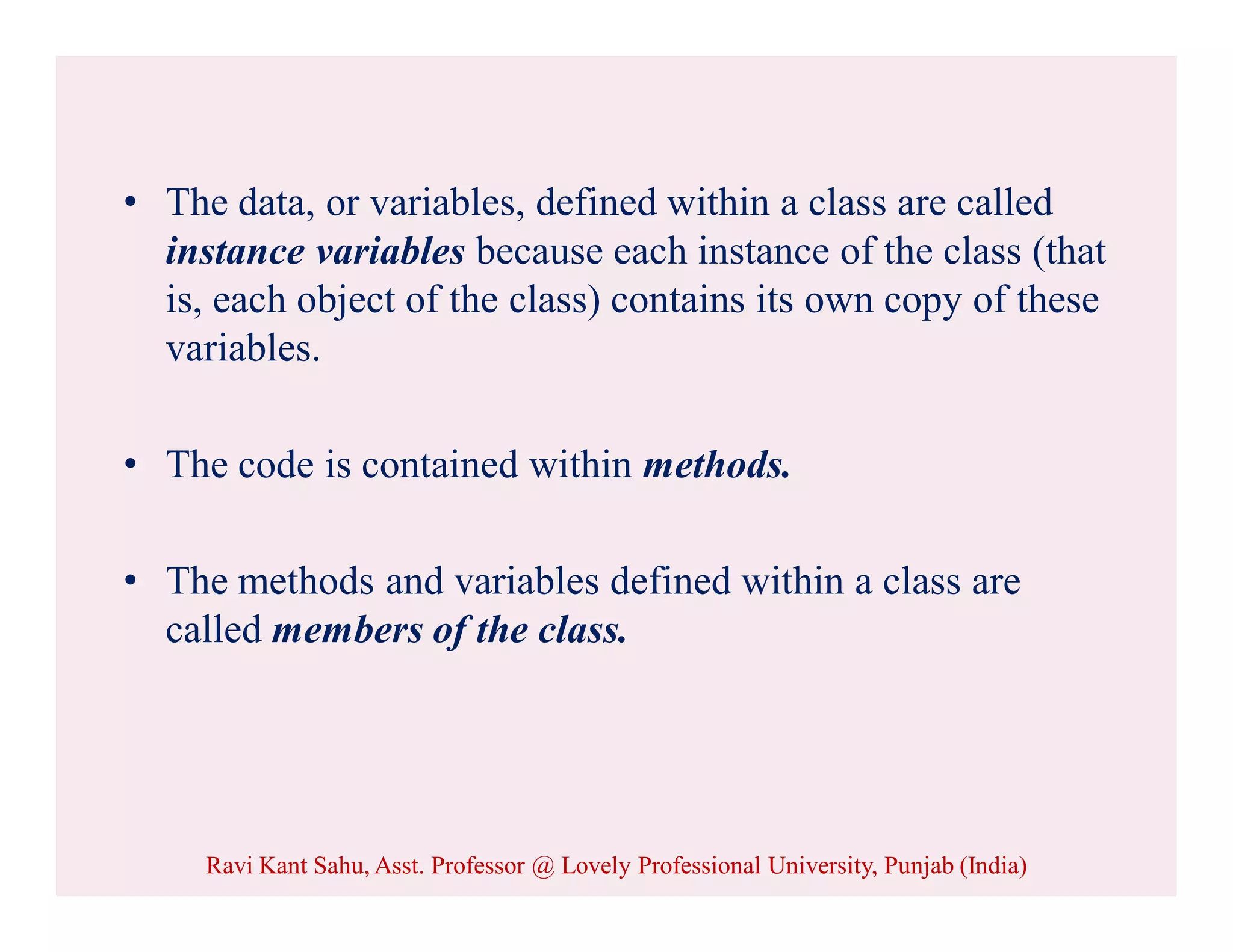 • The data, or variables, defined within a class are called
instance variables because each instance of the class (that
is, each object of the class) contains its own copy of these
variables.
• The code is contained within methods.
• The methods and variables defined within a class are
called members of the class.
Ravi Kant Sahu, Asst. Professor @ Lovely Professional University, Punjab (India)
 