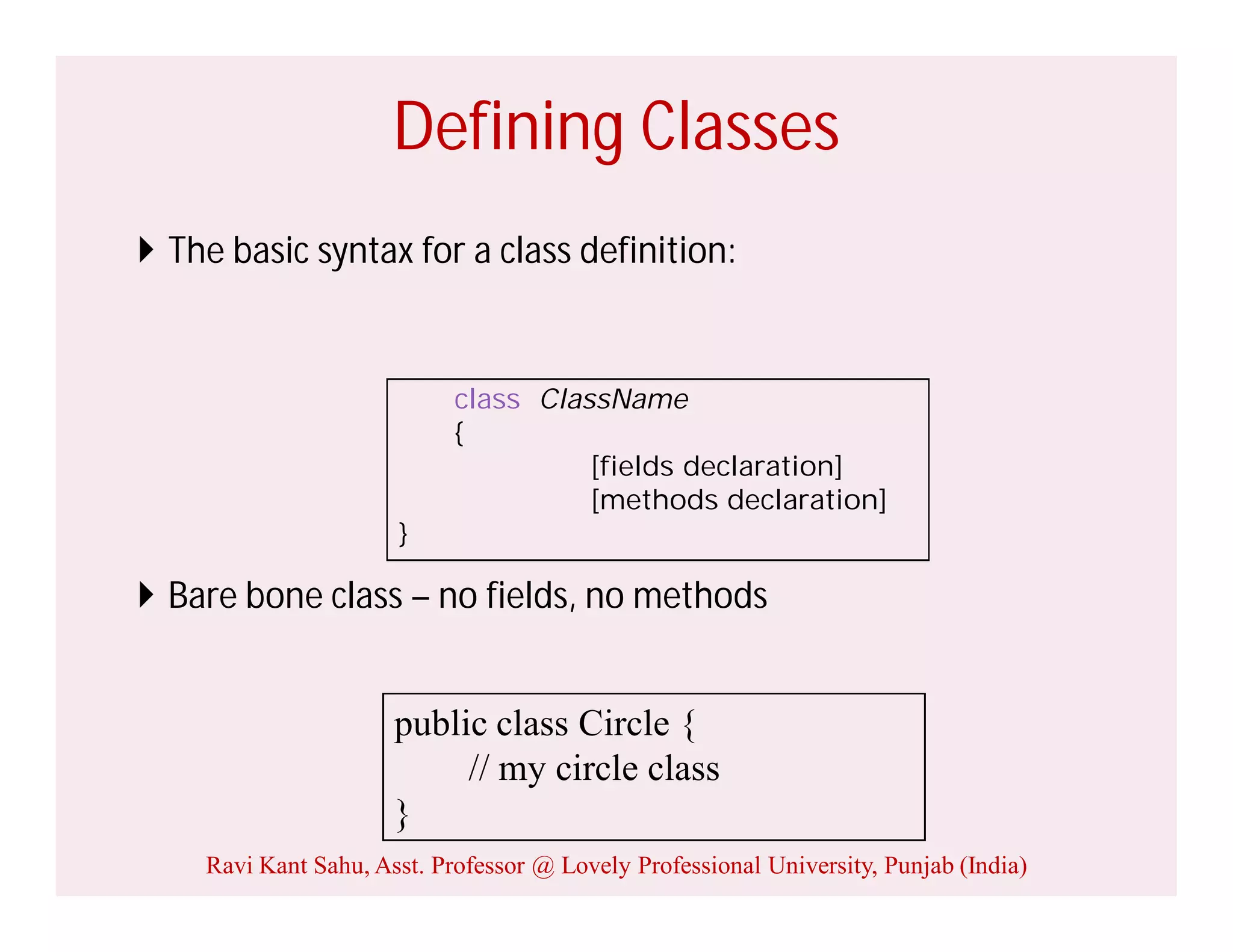 Defining Classes
 The basic syntax for a class definition:
 Bare bone class – no fields, no methods
public class Circle {
// my circle class
}
class ClassName
{
[fields declaration]
[methods declaration]
}
Ravi Kant Sahu, Asst. Professor @ Lovely Professional University, Punjab (India)
 