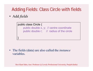 Adding Fields: Class Circle with fields
• Add fields
• The fields (data) are also called the instance
variables.
public class Circle {
public double x, y; // centre coordinate
public double r; // radius of the circle
}
Ravi Kant Sahu, Asst. Professor @ Lovely Professional University, Punjab (India)
 