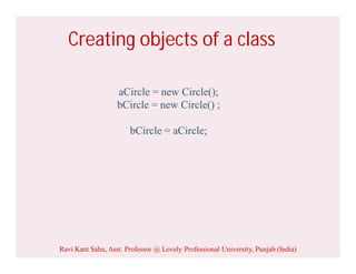 Creating objects of a class
aCircle = new Circle();
bCircle = new Circle() ;
bCircle = aCircle;
Ravi Kant Sahu, Asst. Professor @ Lovely Professional University, Punjab (India)
 