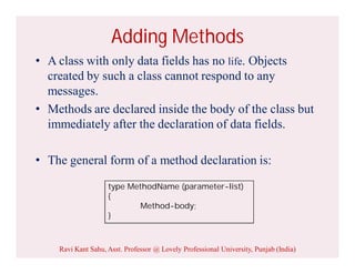 Adding Methods
• A class with only data fields has no life. Objects
created by such a class cannot respond to any
messages.
• Methods are declared inside the body of the class but
immediately after the declaration of data fields.
• The general form of a method declaration is:
type MethodName (parameter-list)
{
Method-body;
}
Ravi Kant Sahu, Asst. Professor @ Lovely Professional University, Punjab (India)
 