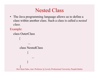 Nested Class
• The Java programming language allows us to define a
class within another class. Such a class is called a nested
class.
Example:
class OuterClass
{
...
class NestedClass
{
...
}
}
Ravi Kant Sahu, Asst. Professor @ Lovely Professional University, Punjab (India)
 