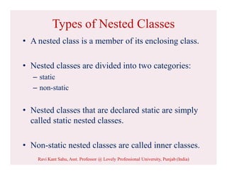 Types of Nested Classes
• A nested class is a member of its enclosing class.
• Nested classes are divided into two categories:
– static
– non-static
• Nested classes that are declared static are simply
called static nested classes.
• Non-static nested classes are called inner classes.
Ravi Kant Sahu, Asst. Professor @ Lovely Professional University, Punjab (India)
 