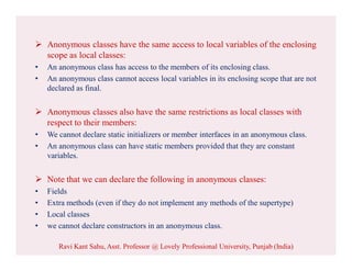  Anonymous classes have the same access to local variables of the enclosing
scope as local classes:
• An anonymous class has access to the members of its enclosing class.
• An anonymous class cannot access local variables in its enclosing scope that are not
declared as final.
 Anonymous classes also have the same restrictions as local classes with
respect to their members:
• We cannot declare static initializers or member interfaces in an anonymous class.
• An anonymous class can have static members provided that they are constant
variables.
 Note that we can declare the following in anonymous classes:
• Fields
• Extra methods (even if they do not implement any methods of the supertype)
• Local classes
• we cannot declare constructors in an anonymous class.
Ravi Kant Sahu, Asst. Professor @ Lovely Professional University, Punjab (India)
 
