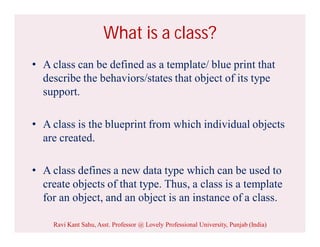 What is a class?
• A class can be defined as a template/ blue print that
describe the behaviors/states that object of its type
support.
• A class is the blueprint from which individual objects
are created.
• A class defines a new data type which can be used to
create objects of that type. Thus, a class is a template
for an object, and an object is an instance of a class.
Ravi Kant Sahu, Asst. Professor @ Lovely Professional University, Punjab (India)
 