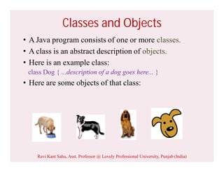 Classes and Objects
• A Java program consists of one or more classes.
• A class is an abstract description of objects.
• Here is an example class:
class Dog { ...description of a dog goes here... }
• Here are some objects of that class:
Ravi Kant Sahu, Asst. Professor @ Lovely Professional University, Punjab (India)
 