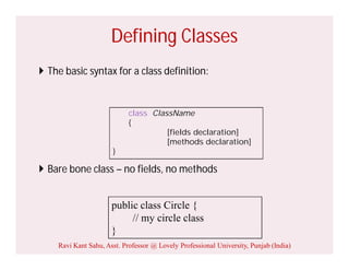 Defining Classes
 The basic syntax for a class definition:
 Bare bone class – no fields, no methods
public class Circle {
// my circle class
}
class ClassName
{
[fields declaration]
[methods declaration]
}
Ravi Kant Sahu, Asst. Professor @ Lovely Professional University, Punjab (India)
 