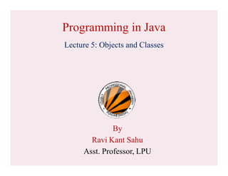 Programming in Java
Lecture 5: Objects and Classes
By
Ravi Kant Sahu
Asst. Professor, LPU
 