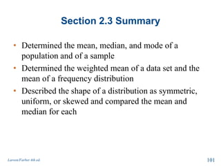 Section 2.3 Summary
• Determined the mean, median, and mode of a
population and of a sample
• Determined the weighted mean of a data set and the
mean of a frequency distribution
• Described the shape of a distribution as symmetric,
uniform, or skewed and compared the mean and
median for each
Larson/Farber 4th ed. 101
 