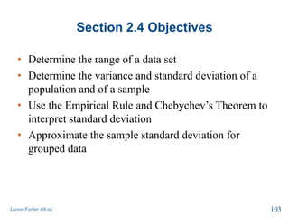 Section 2.4 Objectives
• Determine the range of a data set
• Determine the variance and standard deviation of a
population and of a sample
• Use the Empirical Rule and Chebychev’s Theorem to
interpret standard deviation
• Approximate the sample standard deviation for
grouped data
Larson/Farber 4th ed. 103
 