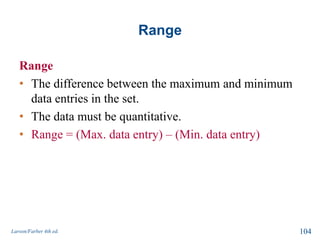 Range
Range
• The difference between the maximum and minimum
data entries in the set.
• The data must be quantitative.
• Range = (Max. data entry) – (Min. data entry)
Larson/Farber 4th ed. 104
 