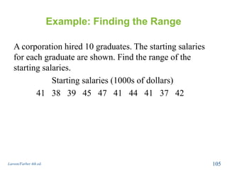 Example: Finding the Range
A corporation hired 10 graduates. The starting salaries
for each graduate are shown. Find the range of the
starting salaries.
Starting salaries (1000s of dollars)
41 38 39 45 47 41 44 41 37 42
Larson/Farber 4th ed. 105
 