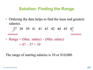 Solution: Finding the Range
• Ordering the data helps to find the least and greatest
salaries.
37 38 39 41 41 41 42 44 45 47
• Range = (Max. salary) – (Min. salary)
= 47 – 37 = 10
The range of starting salaries is 10 or $10,000.
Larson/Farber 4th ed. 106
minimum maximum
 