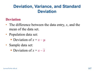 Deviation, Variance, and Standard
Deviation
Deviation
• The difference between the data entry, x, and the
mean of the data set.
• Population data set:
 Deviation of x = x – μ
• Sample data set:
 Deviation of x = x – x
Larson/Farber 4th ed. 107
 