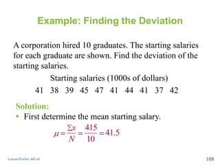 Example: Finding the Deviation
A corporation hired 10 graduates. The starting salaries
for each graduate are shown. Find the deviation of the
starting salaries.
Starting salaries (1000s of dollars)
41 38 39 45 47 41 44 41 37 42
Larson/Farber 4th ed. 108
Solution:
• First determine the mean starting salary.
415
41.5
10
x
N
 