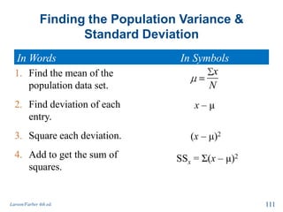 Finding the Population Variance &
Standard Deviation
In Words In Symbols
Larson/Farber 4th ed. 111
1. Find the mean of the
population data set.
2. Find deviation of each
entry.
3. Square each deviation.
4. Add to get the sum of
squares.
x
N
x – μ
(x – μ)2
SSx = Σ(x – μ)2
 