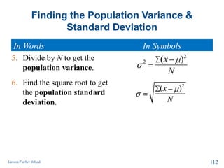 Finding the Population Variance &
Standard Deviation
Larson/Farber 4th ed. 112
5. Divide by N to get the
population variance.
6. Find the square root to get
the population standard
deviation.
2
2 ( )x
N
2
( )x
N
In Words In Symbols
 