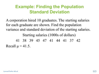 Example: Finding the Population
Standard Deviation
A corporation hired 10 graduates. The starting salaries
for each graduate are shown. Find the population
variance and standard deviation of the starting salaries.
Starting salaries (1000s of dollars)
41 38 39 45 47 41 44 41 37 42
Recall μ = 41.5.
Larson/Farber 4th ed. 113
 