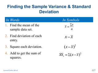 Finding the Sample Variance & Standard
Deviation
In Words In Symbols
Larson/Farber 4th ed. 117
1. Find the mean of the
sample data set.
2. Find deviation of each
entry.
3. Square each deviation.
4. Add to get the sum of
squares.
x
x
n
2
( )xSS x x
2
( )x x
x x
 