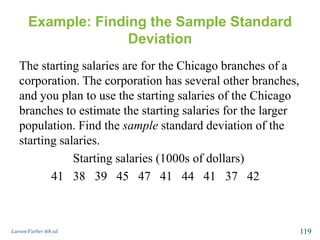 Example: Finding the Sample Standard
Deviation
The starting salaries are for the Chicago branches of a
corporation. The corporation has several other branches,
and you plan to use the starting salaries of the Chicago
branches to estimate the starting salaries for the larger
population. Find the sample standard deviation of the
starting salaries.
Starting salaries (1000s of dollars)
41 38 39 45 47 41 44 41 37 42
Larson/Farber 4th ed. 119
 