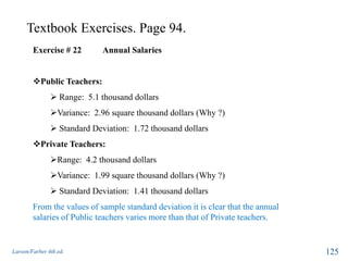 Textbook Exercises. Page 94.
Larson/Farber 4th ed. 125
Exercise # 22 Annual Salaries
Public Teachers:
 Range: 5.1 thousand dollars
Variance: 2.96 square thousand dollars (Why ?)
 Standard Deviation: 1.72 thousand dollars
Private Teachers:
Range: 4.2 thousand dollars
Variance: 1.99 square thousand dollars (Why ?)
 Standard Deviation: 1.41 thousand dollars
From the values of sample standard deviation it is clear that the annual
salaries of Public teachers varies more than that of Private teachers.
 