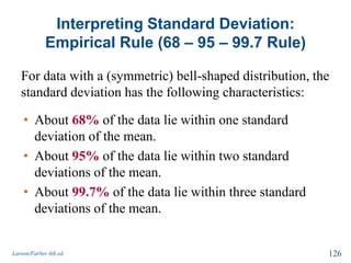 Interpreting Standard Deviation:
Empirical Rule (68 – 95 – 99.7 Rule)
For data with a (symmetric) bell-shaped distribution, the
standard deviation has the following characteristics:
Larson/Farber 4th ed. 126
• About 68% of the data lie within one standard
deviation of the mean.
• About 95% of the data lie within two standard
deviations of the mean.
• About 99.7% of the data lie within three standard
deviations of the mean.
 