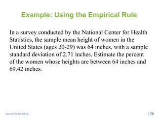 Example: Using the Empirical Rule
In a survey conducted by the National Center for Health
Statistics, the sample mean height of women in the
United States (ages 20-29) was 64 inches, with a sample
standard deviation of 2.71 inches. Estimate the percent
of the women whose heights are between 64 inches and
69.42 inches.
Larson/Farber 4th ed. 128
 