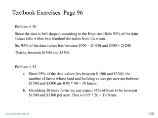 Textbook Exercises. Page 96
Larson/Farber 4th ed. 130
Problem # 30
Since the data is bell shaped, according to the Empirical Rule 95% of the data
values falls within two standard deviation from the mean.
So, 95% of the data values lies between 2400 – 2(450) and 2400 + 2(450)
That is, between $1500 and $3300.
Problem # 32
a. Since 95% of the data values lies between $1500 and $3300, the
number of farms whose land and building values per acre are between
$1500 and $3300 are 0.95 * 40 = 38 farms.
b. On adding 20 more farms we can expect 95% of them to be between
$1500 and $3300 per acre. That is 0.95 * 20 = 19 farms.
 