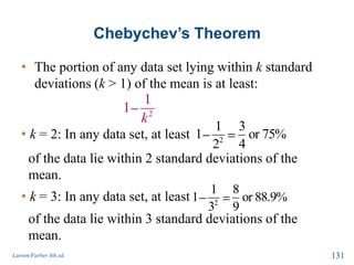 Chebychev’s Theorem
• The portion of any data set lying within k standard
deviations (k > 1) of the mean is at least:
Larson/Farber 4th ed. 131
2
1
1
k
• k = 2: In any data set, at least 2
1 3
1 or 75%
2 4
of the data lie within 2 standard deviations of the
mean.
• k = 3: In any data set, at least 2
1 8
1 or 88.9%
3 9
of the data lie within 3 standard deviations of the
mean.
 