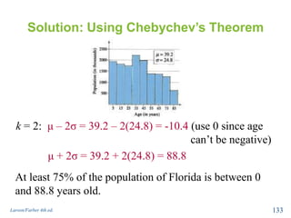 Solution: Using Chebychev’s Theorem
k = 2: μ – 2σ = 39.2 – 2(24.8) = -10.4 (use 0 since age
can’t be negative)
μ + 2σ = 39.2 + 2(24.8) = 88.8
Larson/Farber 4th ed. 133
At least 75% of the population of Florida is between 0
and 88.8 years old.
 