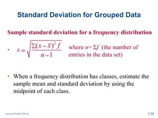 Standard Deviation for Grouped Data
Sample standard deviation for a frequency distribution
•
• When a frequency distribution has classes, estimate the
sample mean and standard deviation by using the
midpoint of each class.
Larson/Farber 4th ed. 134
2
( )
1
x x f
s
n
where n= Σf (the number of
entries in the data set)
 