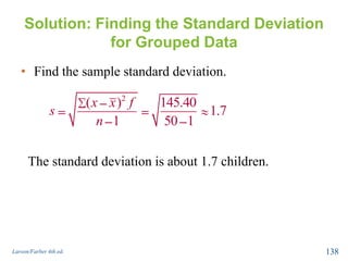 Solution: Finding the Standard Deviation
for Grouped Data
• Find the sample standard deviation.
Larson/Farber 4th ed. 138
x x 2
( )x x 2
( )x x f2
( ) 145.40
1.7
1 50 1
x x f
s
n
The standard deviation is about 1.7 children.
 