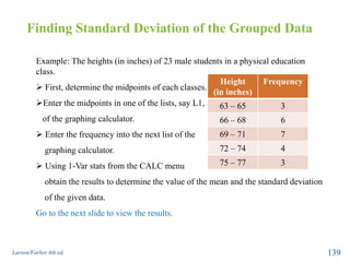 Finding Standard Deviation of the Grouped Data
Larson/Farber 4th ed. 139
Example: The heights (in inches) of 23 male students in a physical education
class.
 First, determine the midpoints of each classes.
Enter the midpoints in one of the lists, say L1,
of the graphing calculator.
 Enter the frequency into the next list of the
graphing calculator.
 Using 1-Var stats from the CALC menu
obtain the results to determine the value of the mean and the standard deviation
of the given data.
Go to the next slide to view the results.
Height
(in inches)
Frequency
63 – 65 3
66 – 68 6
69 – 71 7
72 – 74 4
75 – 77 3
 