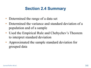 Section 2.4 Summary
• Determined the range of a data set
• Determined the variance and standard deviation of a
population and of a sample
• Used the Empirical Rule and Chebychev’s Theorem
to interpret standard deviation
• Approximated the sample standard deviation for
grouped data
Larson/Farber 4th ed. 141
 