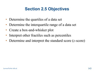 Section 2.5 Objectives
• Determine the quartiles of a data set
• Determine the interquartile range of a data set
• Create a box-and-whisker plot
• Interpret other fractiles such as percentiles
• Determine and interpret the standard score (z-score)
Larson/Farber 4th ed. 143
 