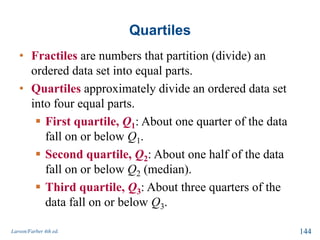 Quartiles
• Fractiles are numbers that partition (divide) an
ordered data set into equal parts.
• Quartiles approximately divide an ordered data set
into four equal parts.
 First quartile, Q1: About one quarter of the data
fall on or below Q1.
 Second quartile, Q2: About one half of the data
fall on or below Q2 (median).
 Third quartile, Q3: About three quarters of the
data fall on or below Q3.
Larson/Farber 4th ed. 144
 