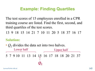 Example: Finding Quartiles
The test scores of 15 employees enrolled in a CPR
training course are listed. Find the first, second, and
third quartiles of the test scores.
13 9 18 15 14 21 7 10 11 20 5 18 37 16 17
Larson/Farber 4th ed. 145
Solution:
• Q2 divides the data set into two halves.
5 7 9 10 11 13 14 15 16 17 18 18 20 21 37
Q2
Lower half Upper half
 