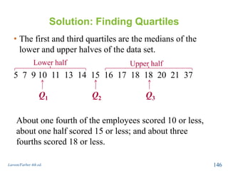 Solution: Finding Quartiles
• The first and third quartiles are the medians of the
lower and upper halves of the data set.
5 7 9 10 11 13 14 15 16 17 18 18 20 21 37
Larson/Farber 4th ed. 146
Q2
Lower half Upper half
Q1 Q3
About one fourth of the employees scored 10 or less,
about one half scored 15 or less; and about three
fourths scored 18 or less.
 