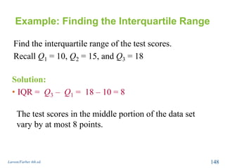 Example: Finding the Interquartile Range
Find the interquartile range of the test scores.
Recall Q1 = 10, Q2 = 15, and Q3 = 18
Larson/Farber 4th ed. 148
Solution:
• IQR = Q3 – Q1 = 18 – 10 = 8
The test scores in the middle portion of the data set
vary by at most 8 points.
 